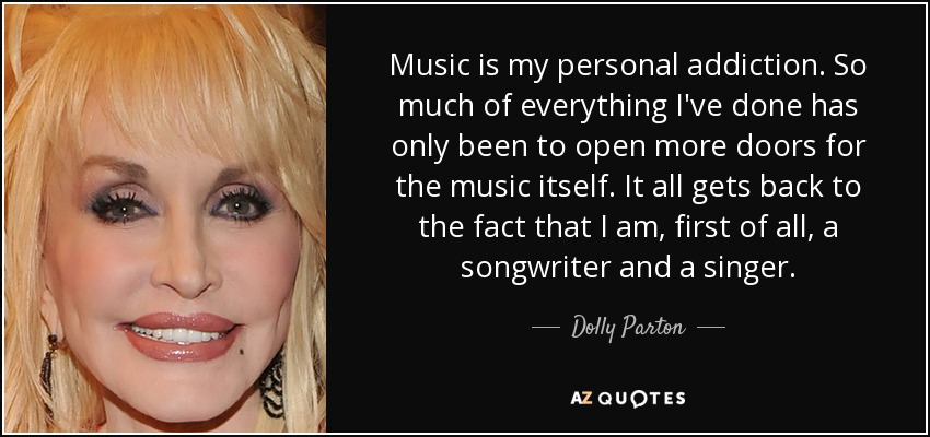 Music is my personal addiction. So much of everything I've done has only been to open more doors for the music itself. It all gets back to the fact that I am, first of all, a songwriter and a singer. - Dolly Parton