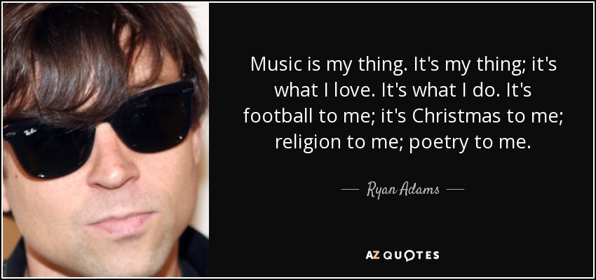 Music is my thing. It's my thing; it's what I love. It's what I do. It's football to me; it's Christmas to me; religion to me; poetry to me. - Ryan Adams