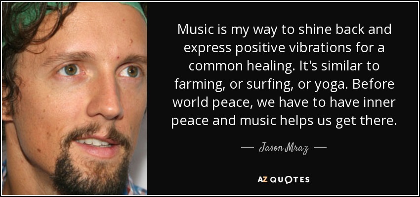 Music is my way to shine back and express positive vibrations for a common healing. It's similar to farming, or surfing, or yoga. Before world peace, we have to have inner peace and music helps us get there. - Jason Mraz