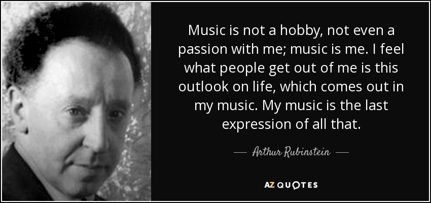 Music is not a hobby, not even a passion with me; music is me. I feel what people get out of me is this outlook on life, which comes out in my music. My music is the last expression of all that. - Arthur Rubinstein