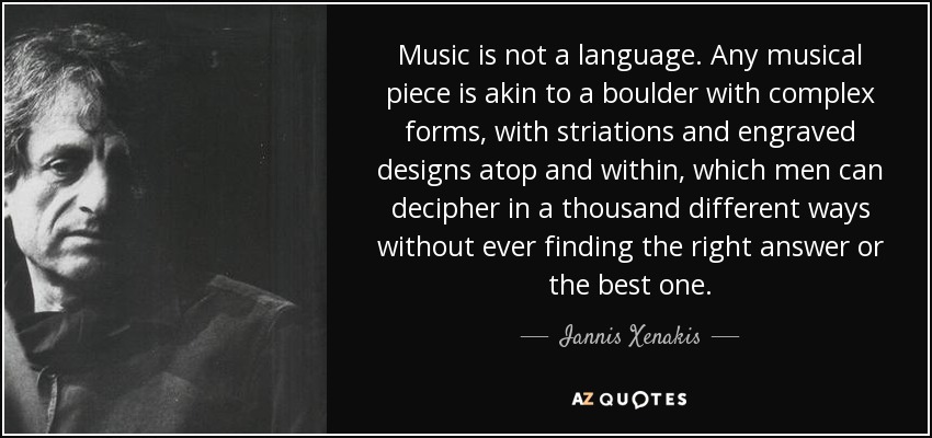 Music is not a language. Any musical piece is akin to a boulder with complex forms, with striations and engraved designs atop and within, which men can decipher in a thousand different ways without ever finding the right answer or the best one. - Iannis Xenakis