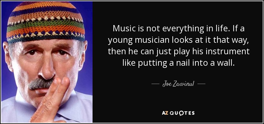 Music is not everything in life. If a young musician looks at it that way, then he can just play his instrument like putting a nail into a wall. - Joe Zawinul