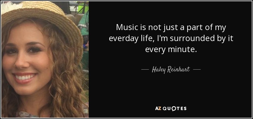 Music is not just a part of my everday life, I'm surrounded by it every minute. - Haley Reinhart