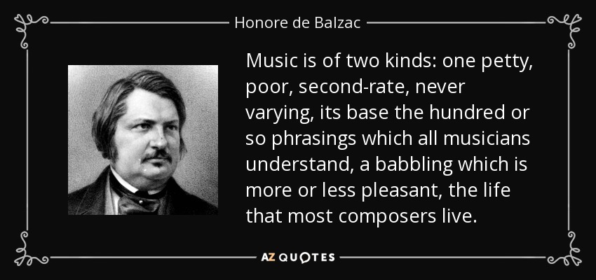 Music is of two kinds: one petty, poor, second-rate, never varying, its base the hundred or so phrasings which all musicians understand, a babbling which is more or less pleasant, the life that most composers live. - Honore de Balzac
