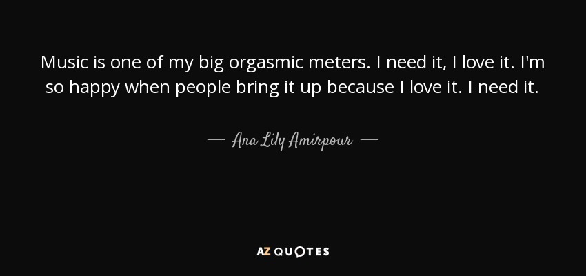Music is one of my big orgasmic meters. I need it, I love it. I'm so happy when people bring it up because I love it. I need it. - Ana Lily Amirpour