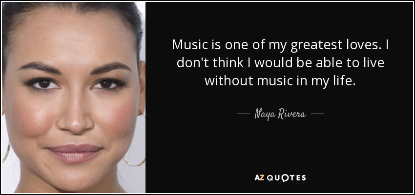 Music is one of my greatest loves. I don't think I would be able to live without music in my life. - Naya Rivera