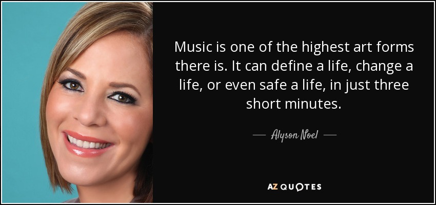 Music is one of the highest art forms there is. It can define a life, change a life, or even safe a life, in just three short minutes. - Alyson Noel