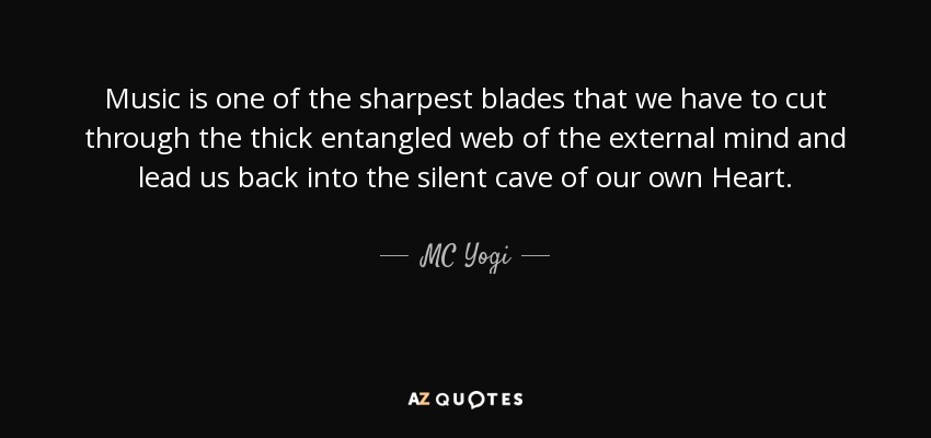 Music is one of the sharpest blades that we have to cut through the thick entangled web of the external mind and lead us back into the silent cave of our own Heart. - MC Yogi