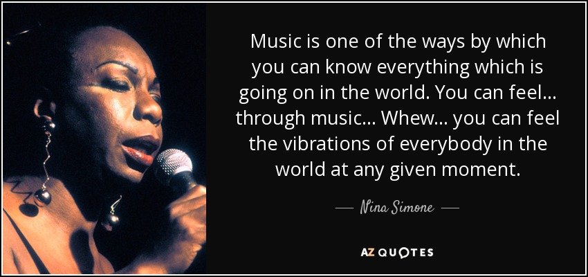 Music is one of the ways by which you can know everything which is going on in the world. You can feel... through music... Whew... you can feel the vibrations of everybody in the world at any given moment. - Nina Simone