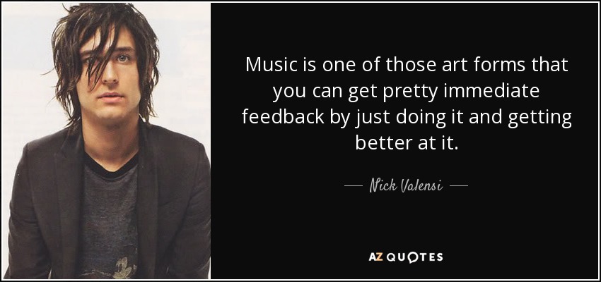 Music is one of those art forms that you can get pretty immediate feedback by just doing it and getting better at it. - Nick Valensi