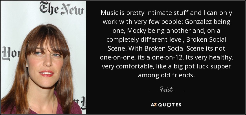 Music is pretty intimate stuff and I can only work with very few people: Gonzalez being one, Mocky being another and, on a completely different level, Broken Social Scene. With Broken Social Scene its not one-on-one, its a one-on-12. Its very healthy, very comfortable, like a big pot luck supper among old friends. - Feist