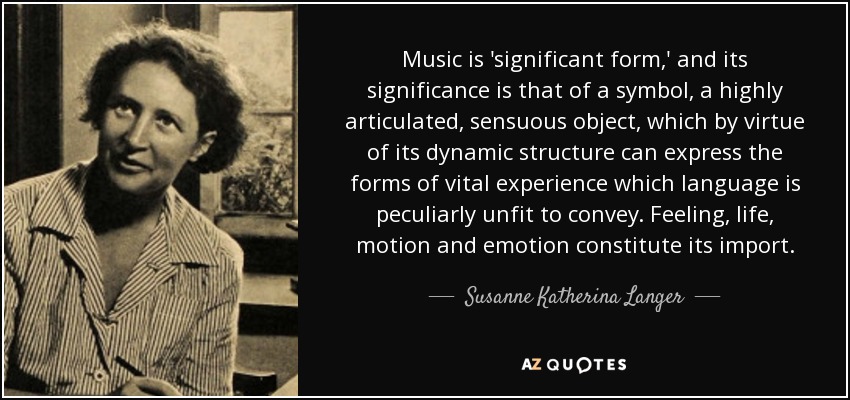 Music is 'significant form,' and its significance is that of a symbol, a highly articulated, sensuous object, which by virtue of its dynamic structure can express the forms of vital experience which language is peculiarly unfit to convey. Feeling, life, motion and emotion constitute its import. - Susanne Katherina Langer