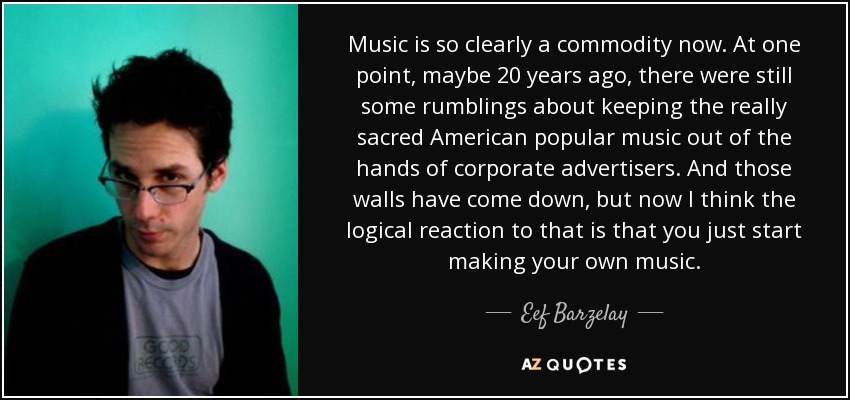 Music is so clearly a commodity now. At one point, maybe 20 years ago, there were still some rumblings about keeping the really sacred American popular music out of the hands of corporate advertisers. And those walls have come down, but now I think the logical reaction to that is that you just start making your own music. - Eef Barzelay