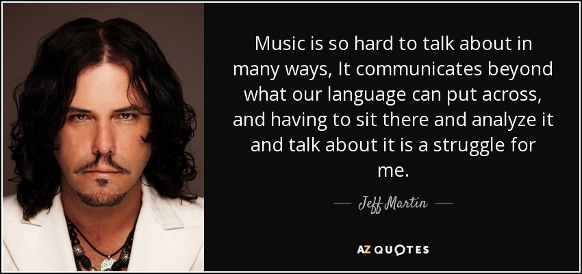 Music is so hard to talk about in many ways, It communicates beyond what our language can put across, and having to sit there and analyze it and talk about it is a struggle for me. - Jeff Martin