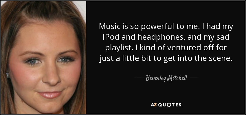 Music is so powerful to me. I had my IPod and headphones, and my sad playlist. I kind of ventured off for just a little bit to get into the scene. - Beverley Mitchell