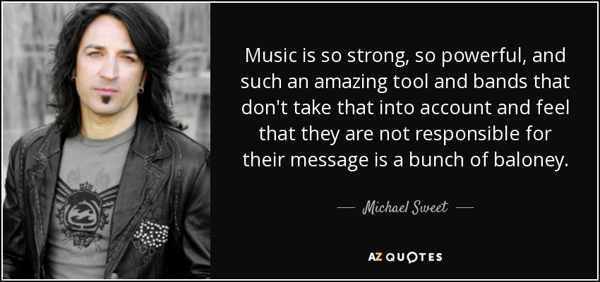 Music is so strong, so powerful, and such an amazing tool and bands that don't take that into account and feel that they are not responsible for their message is a bunch of baloney. - Michael Sweet