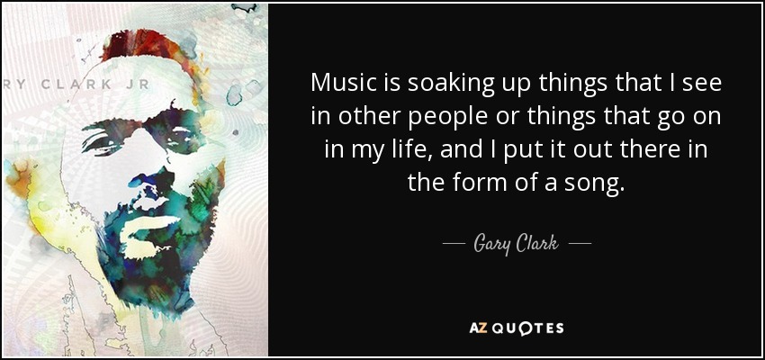 Music is soaking up things that I see in other people or things that go on in my life, and I put it out there in the form of a song. - Gary Clark, Jr.