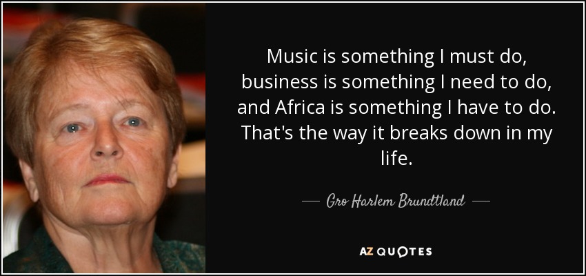 Music is something I must do, business is something I need to do, and Africa is something I have to do. That's the way it breaks down in my life. - Gro Harlem Brundtland