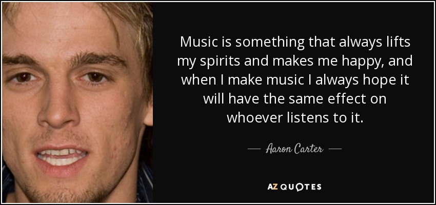 Music is something that always lifts my spirits and makes me happy, and when I make music I always hope it will have the same effect on whoever listens to it. - Aaron Carter