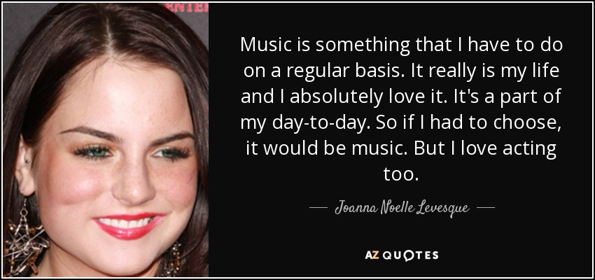 Music is something that I have to do on a regular basis. It really is my life and I absolutely love it. It's a part of my day-to-day. So if I had to choose, it would be music. But I love acting too. - Joanna Noelle Levesque