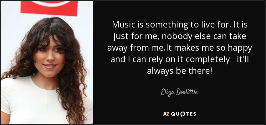 Music is something to live for. It is just for me, nobody else can take away from me.It makes me so happy and I can rely on it completely - it'll always be there! - Eliza Doolittle