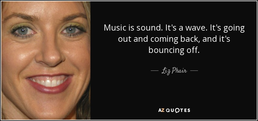 Music is sound. It's a wave. It's going out and coming back, and it's bouncing off. - Liz Phair