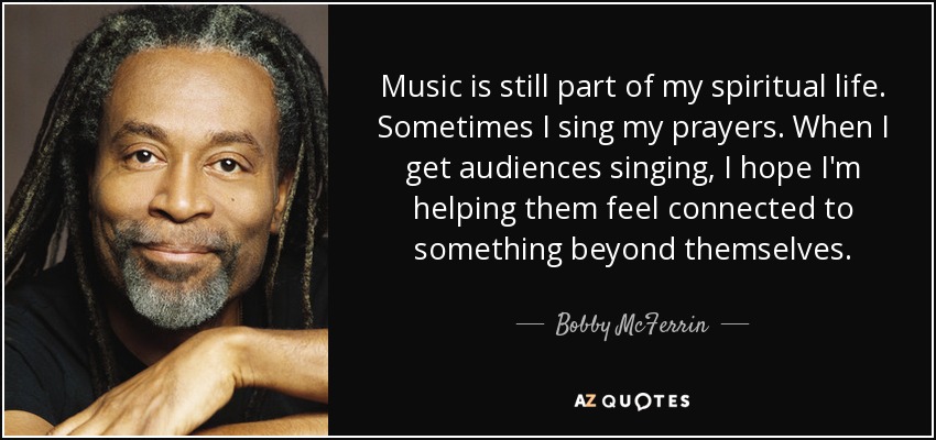 Music is still part of my spiritual life. Sometimes I sing my prayers. When I get audiences singing, I hope I'm helping them feel connected to something beyond themselves. - Bobby McFerrin