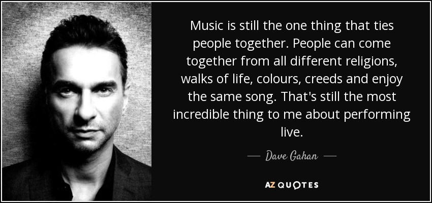 Music is still the one thing that ties people together. People can come together from all different religions, walks of life, colours, creeds and enjoy the same song. That's still the most incredible thing to me about performing live. - Dave Gahan