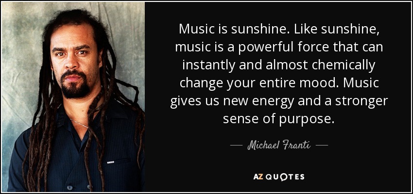 Music is sunshine. Like sunshine, music is a powerful force that can instantly and almost chemically change your entire mood. Music gives us new energy and a stronger sense of purpose. - Michael Franti