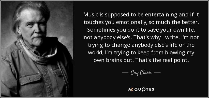 Music is supposed to be entertaining and if it touches you emotionally, so much the better. Sometimes you do it to save your own life, not anybody else's. That's why I write. I'm not trying to change anybody else's life or the world, I'm trying to keep from blowing my own brains out. That's the real point. - Guy Clark