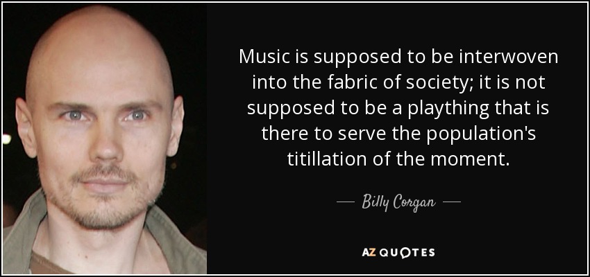 Music is supposed to be interwoven into the fabric of society; it is not supposed to be a plaything that is there to serve the population's titillation of the moment. - Billy Corgan