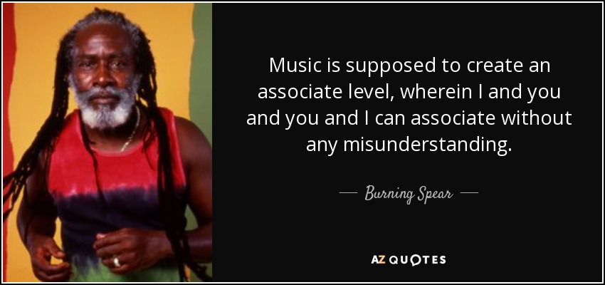 Music is supposed to create an associate level, wherein I and you and you and I can associate without any misunderstanding. - Burning Spear