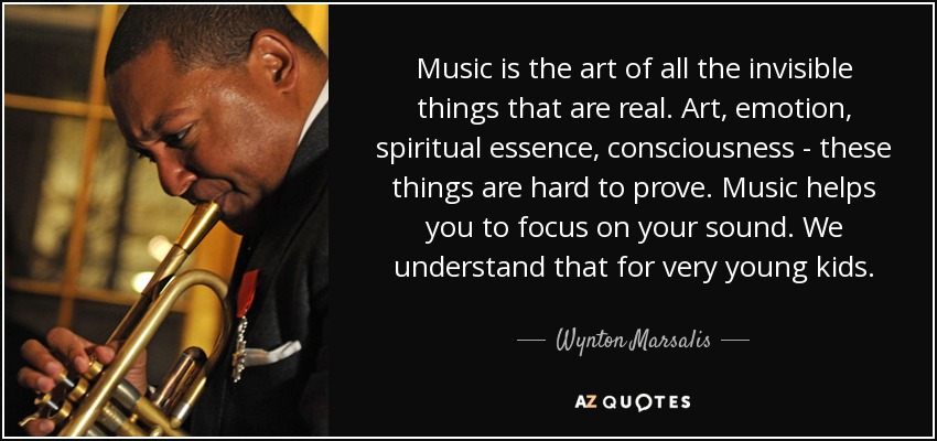 Music is the art of all the invisible things that are real. Art, emotion, spiritual essence, consciousness - these things are hard to prove. Music helps you to focus on your sound. We understand that for very young kids. - Wynton Marsalis