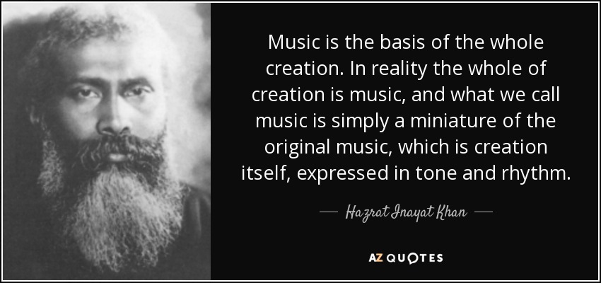 Music is the basis of the whole creation. In reality the whole of creation is music, and what we call music is simply a miniature of the original music, which is creation itself, expressed in tone and rhythm. - Hazrat Inayat Khan