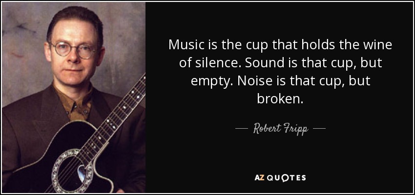Music is the cup that holds the wine of silence. Sound is that cup, but empty. Noise is that cup, but broken. - Robert Fripp