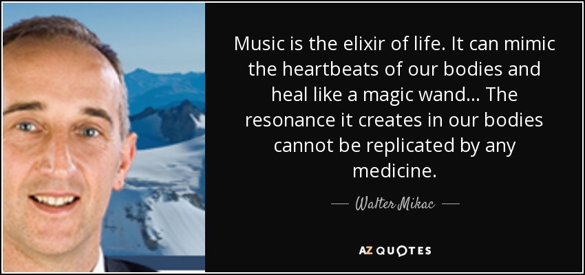 Music is the elixir of life. It can mimic the heartbeats of our bodies and heal like a magic wand... The resonance it creates in our bodies cannot be replicated by any medicine. - Walter Mikac