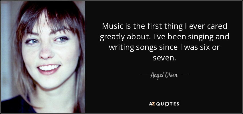 Music is the first thing I ever cared greatly about. I've been singing and writing songs since I was six or seven. - Angel Olsen