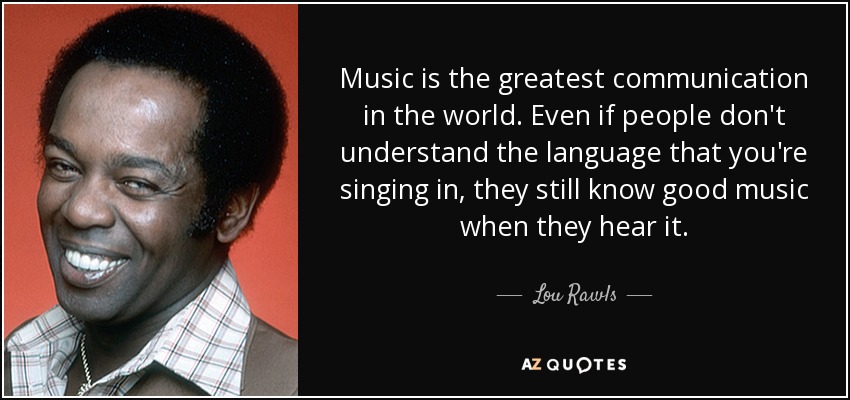 Music is the greatest communication in the world. Even if people don't understand the language that you're singing in, they still know good music when they hear it. - Lou Rawls