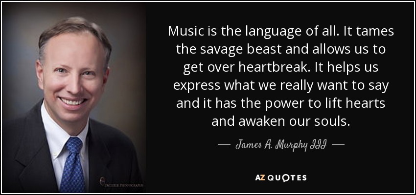 Music is the language of all. It tames the savage beast and allows us to get over heartbreak. It helps us express what we really want to say and it has the power to lift hearts and awaken our souls. - James A. Murphy III