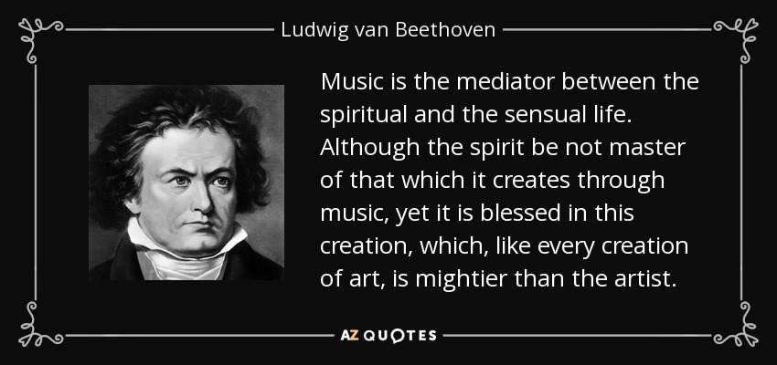 Music is the mediator between the spiritual and the sensual life. Although the spirit be not master of that which it creates through music, yet it is blessed in this creation, which, like every creation of art, is mightier than the artist. - Ludwig van Beethoven