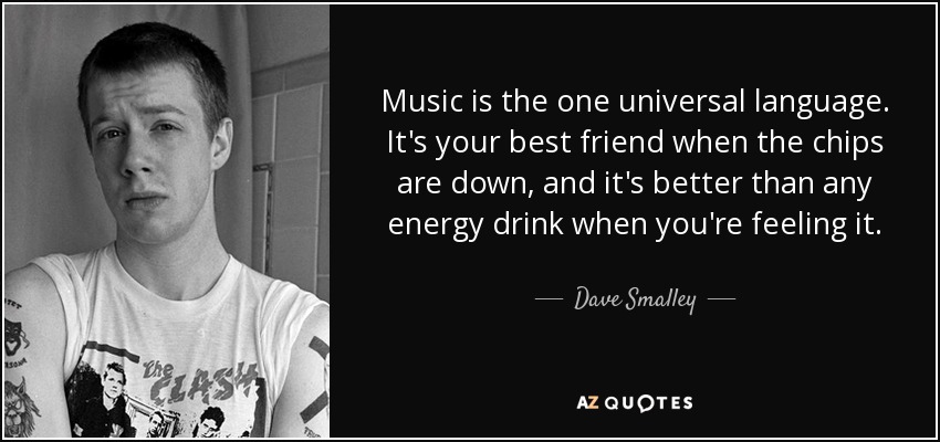 Music is the one universal language. It's your best friend when the chips are down, and it's better than any energy drink when you're feeling it. - Dave Smalley