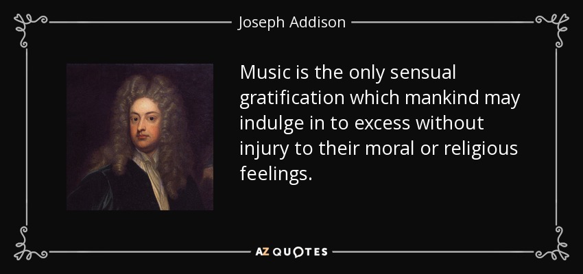 Music is the only sensual gratification which mankind may indulge in to excess without injury to their moral or religious feelings. - Joseph Addison