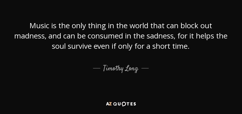 Music is the only thing in the world that can block out madness, and can be consumed in the sadness, for it helps the soul survive even if only for a short time. - Timothy Long