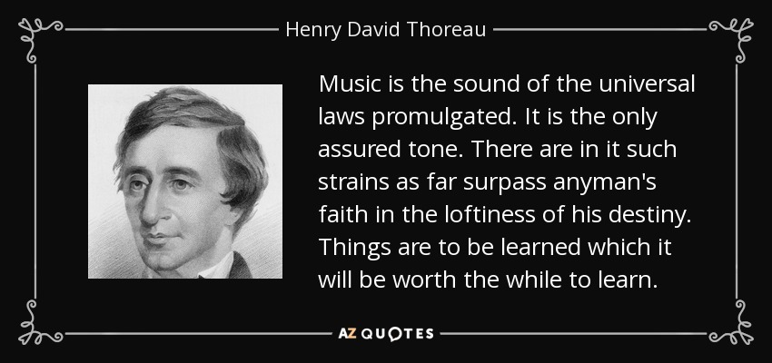 Music is the sound of the universal laws promulgated. It is the only assured tone. There are in it such strains as far surpass anyman's faith in the loftiness of his destiny. Things are to be learned which it will be worth the while to learn. - Henry David Thoreau
