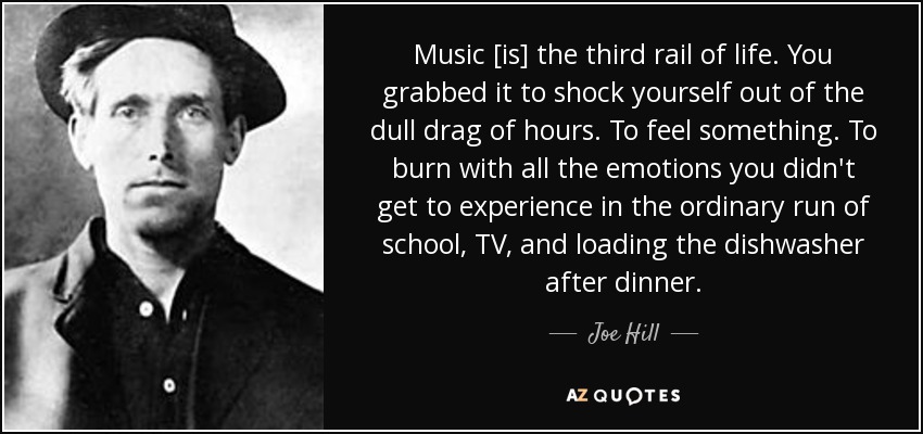 Music [is] the third rail of life. You grabbed it to shock yourself out of the dull drag of hours. To feel something. To burn with all the emotions you didn't get to experience in the ordinary run of school, TV, and loading the dishwasher after dinner. - Joe Hill