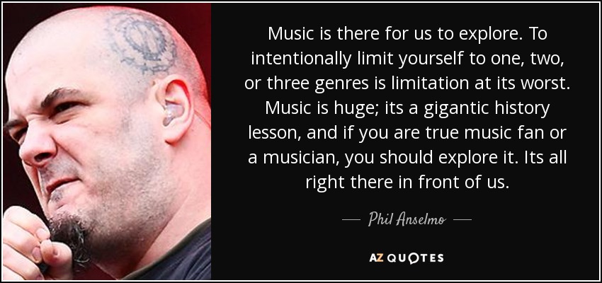 Music is there for us to explore. To intentionally limit yourself to one, two, or three genres is limitation at its worst. Music is huge; its a gigantic history lesson, and if you are true music fan or a musician, you should explore it. Its all right there in front of us. - Phil Anselmo