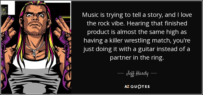 Music is trying to tell a story, and I love the rock vibe. Hearing that finished product is almost the same high as having a killer wrestling match, you're just doing it with a guitar instead of a partner in the ring. - Jeff Hardy