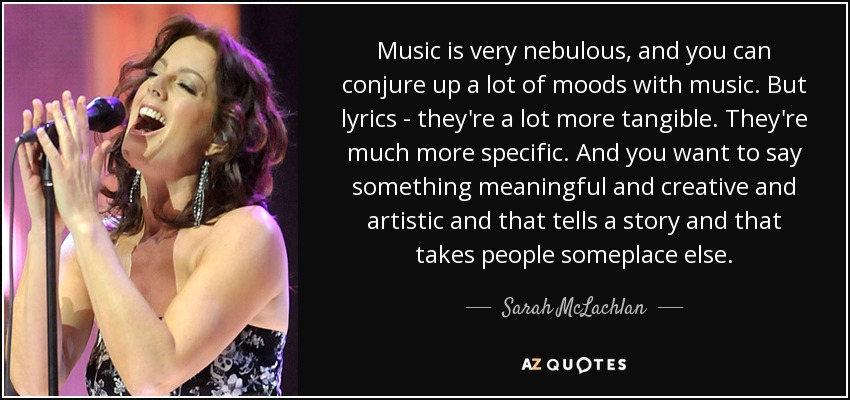 Music is very nebulous, and you can conjure up a lot of moods with music. But lyrics - they're a lot more tangible. They're much more specific. And you want to say something meaningful and creative and artistic and that tells a story and that takes people someplace else. - Sarah McLachlan