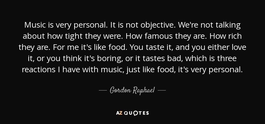 Music is very personal. It is not objective. We're not talking about how tight they were. How famous they are. How rich they are. For me it's like food. You taste it, and you either love it, or you think it's boring, or it tastes bad, which is three reactions I have with music, just like food, it's very personal. - Gordon Raphael