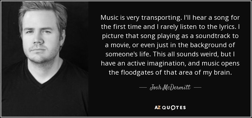 Music is very transporting. I'll hear a song for the first time and I rarely listen to the lyrics. I picture that song playing as a soundtrack to a movie, or even just in the background of someone's life. This all sounds weird, but I have an active imagination, and music opens the floodgates of that area of my brain. - Josh McDermitt